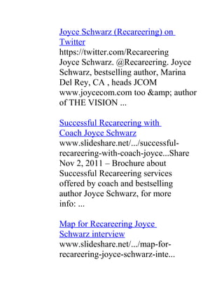 Joyce Schwarz (Recareering) on
Twitter
https://twitter.com/Recareering
Joyce Schwarz. @Recareering. Joyce
Schwarz, bestselling author, Marina
Del Rey, CA , heads JCOM
www.joycecom.com too &amp; author
of THE VISION ...

Successful Recareering with
Coach Joyce Schwarz
www.slideshare.net/.../successful-
recareering-with-coach-joyce...Share
Nov 2, 2011 – Brochure about
Successful Recareering services
offered by coach and bestselling
author Joyce Schwarz, for more
info: ...

Map for Recareering Joyce
Schwarz interview
www.slideshare.net/.../map-for-
recareering-joyce-schwarz-inte...
 