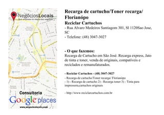 Recarga de cartucho/Toner recarga/
Florianópo
Reciclar Cartuchos
- Rua Alvaro Medeiros Santiagom 301, Sl 1120Sao Jose,
SC
- Telefone: (48) 3047-3027


- O que fazemos:
Recarga de Cartucho em São José. Recarga express, Jato
de tinta e toner, venda de originais, compatíveis e
reciclados e remanufaturados.

- Reciclar Cartuchos - (48) 3047-3027
- Recarga de cartucho/Toner recarga/ Florianópo
- 1) - Recarga de cartucho 2) - Recarga toner 3) - Tinta para
impressora,cartuchos originais

- http://www.reciclarcartuchos.com.br
 