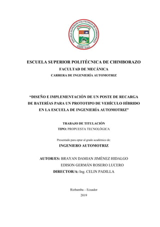 ESCUELA SUPERIOR POLITÉCNICA DE CHIMBORAZO
FACULTAD DE MECÁNICA
CARRERA DE INGENIERÍA AUTOMOTRIZ
“DISEÑO E IMPLEMENTACIÓN DE UN POSTE DE RECARGA
DE BATERÍAS PARA UN PROTOTIPO DE VEHÍCULO HÍBRIDO
EN LA ESCUELA DE INGENIERÍA AUTOMOTRIZ”
TRABAJO DE TITULACIÓN
TIPO: PROPUESTA TECNOLÓGICA
Presentado para optar al grado académico de:
INGENIERO AUTOMOTRIZ
AUTOR/ES: BRAYAN DAMIAN JIMÉNEZ HIDALGO
EDISON GERMÁN ROSERO LUCERO
DIRECTOR/A: Ing. CELIN PADILLA
Riobamba – Ecuador
2019
 