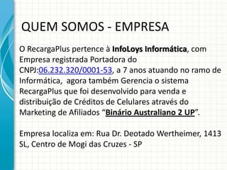 QUEM SOMOS - EMPRESA
O RecargaPlus pertence à InfoLoys Informática, com
Empresa registrada Portadora do
CNPJ:06.232.320/0001-53, a 7 anos atuando no ramo de
Informática, agora também Gerencia o sistema
RecargaPlus que foi desenvolvido para venda e
distribuição de Créditos de Celulares através do
Marketing de Afiliados “Binário Australiano 2 UP”.
Empresa localiza em: Rua Dr. Deotado Wertheimer, 1413
SL, Centro de Mogi das Cruzes - SP
 