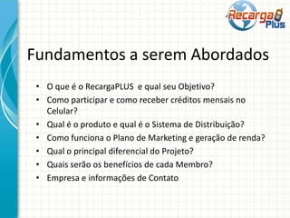 Fundamentos a serem Abordados
• O que é o RecargaPLUS e qual seu Objetivo?
• Como participar e como receber créditos mensais no
Celular?
• Qual é o produto e qual é o Sistema de Distribuição?
• Como funciona o Plano de Marketing e geração de renda?
• Qual o principal diferencial do Projeto?
• Quais serão os benefícios de cada Membro?
• Empresa e informações de Contato
 