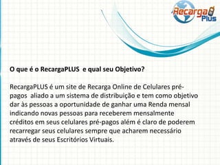 O que é o RecargaPLUS e qual seu Objetivo?
RecargaPLUS é um site de Recarga Online de Celulares pré-
pagos aliado a um sistema de distribuição e tem como objetivo
dar às pessoas a oportunidade de ganhar uma Renda mensal
indicando novas pessoas para receberem mensalmente
créditos em seus celulares pré-pagos além é claro de poderem
recarregar seus celulares sempre que acharem necessário
através de seus Escritórios Virtuais.
 