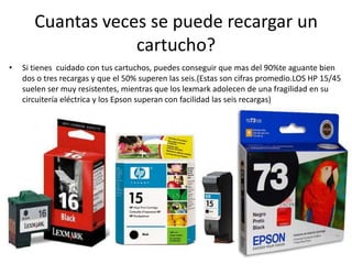 Cuantas veces se puede recargar un cartucho?Si tienes  cuidado con tus cartuchos, puedes conseguir que mas del 90%te aguante bien dos o tres recargas y que el 50% superen las seis.(Estas son cifras promedio.LOS HP 15/45 suelen ser muy resistentes, mientras que los lexmark adolecen de una fragilidad en su circuitería eléctrica y los Epson superan con facilidad las seis recargas)
