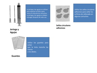 Utilice los sellos circularesadhesivos para sellar losorificios de rellenado enalgunos cartuchosLa jeringa y las agujas se utilizanpara inyectar la tinta y pararetirar la tinta de los cartuchos.La jeringa y las agujas se debenenjuagar después de cada uso.Sellos circularesadhesivosJeringa yAgujasUtilice los guantes para evitarque la tinta manche las manoso los dedos.Guantes