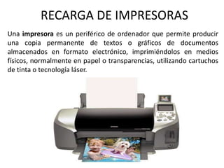 RECARGA DE IMPRESORAS Una impresora es un periférico de ordenador que permite producir una copia permanente de textos o gráficos de documentos almacenados en formato electrónico, imprimiéndolos en medios físicos, normalmente en papel o transparencias, utilizando cartuchos de tinta o tecnología láser.  