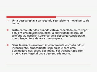 Uma pessoa estava carregando seu telefone móvel perto da cama. Justo então, atendeu quando estava conectado ao carrega-dor. Em uns poucos segundos, a eletricidade passou do telefone ao usuário, sofrendo uma descarga considerável que o lançou fora da área que ocupava. Seus familiares acudiram imediatamente encontrando-o inconsciente, praticamente sem pulso e com uma queimadura nos dedos das mãos. Foi transportado com urgência ao hospital onde deu entrada morto. 