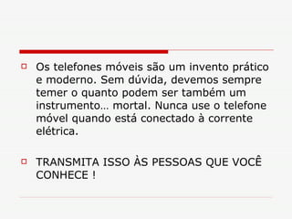 Os telefones móveis são um invento prático e moderno. Sem dúvida, devemos sempre temer o quanto podem ser também um instrumento… mortal. Nunca use o telefone móvel quando está conectado à corrente elétrica. TRANSMITA ISSO ÀS PESSOAS QUE VOCÊ CONHECE ! 