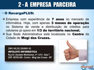 2 - A EMPRESA PARCEIRA
• O RecargaPLUS:
 Empresa com experiência de 7 anos no mercado de
  informática. Hoje, com apenas 3 meses de operação
  no Sistema de venda e distribuição de créditos para
  celulares já opera em 1/3 do território nacional.
 Sua Sede Administrativa está localizada no Centro da
  Cidade de Mogi das Cruzes.
 