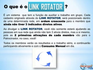 O que é o                                         ?
É um sistema que tem a função de auxiliar o trabalho em grupo. Cada
cadastro originado através do LINK ROTATOR, será posicionado dentro
de uma determinada rede, em ordem crescente para o membro que
ainda não tiver 3 indicados diretos ativos.
Ao divulgar o LINK ROTATOR, você não somente estará ajudando as
pessoas em sua rede que ainda não tem 3 ativos diretos, mas a si mesmo,
pois as 2 primeiras ativações de cada membro vão para o
Patrocinador, no caso, você!
Todos os membros verão os resultados e o trabalho sério, e continuarão
participando ativamente e com o Consumo Mensal em dia.
 