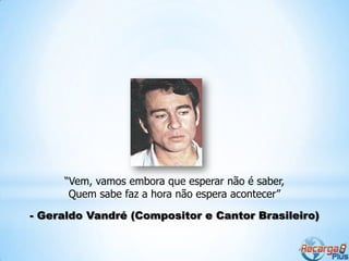 “Vem, vamos embora que esperar não é saber,
      Quem sabe faz a hora não espera acontecer”

- Geraldo Vandré (Compositor e Cantor Brasileiro)
 