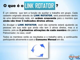 O que é o                                        ?
É um sistema que tem a função de auxiliar o trabalho em grupo. Cada
cadastro originado através do LINK ROTATOR, será posicionado dentro
de uma determinada rede, em ordem crescente para o membro que
ainda não tiver 3 indicados diretos ativos.
Ao divulgar o LINK ROTATOR, você não somente estará ajudando as
pessoas em sua rede que ainda não tem 3 ativos diretos, mas a si
mesmo, pois as 2 primeiras ativações de cada membro vão para o
Patrocinador, no caso, você!
Todos os membros verão os resultados e o trabalho sério, e continuarão
participando ativamente e com o Consumo Mensal em dia.
 