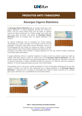 LIKE IT – Clube de Descontos em Produtos Inovadores
Rua Gonçalves Zarco, nº 1843, Sala D, 4455-826 - Leça da Palmeira (Portugal)
URL: www.likeit.pt – E-mail: geral@likeit.pt
Atendimento ao Cliente: 224 952 786
PRODUTOS ANTI-TABAGISMO
Recargas Cigarro Eletrónico
As Recargas Cigarro Eletrónico são as recargas ideias para o seu
cigarro eletrónico. O cigarro eletrónico permite que continue a
fumar, mas ao mesmo tempo fique livre de todos os agentes
nocivos do cigarro tradicional. É a melhor solução para quem não
sabe como parar de fumar. Este pacote de Recargas Cigarro
Eletrónico inclui 10 recargas para um cigarro eletrónico, sem
nicotina.
Os cigarros tradicionais são os causadores de muitas doenças
relacionadas com a pele e pulmões. Em Portugal, cerca de 27% da
população é fumadora. Além deste número alarmante, morrem 12
mil portugueses por ano devido ao consumo do cigarro. A pensar
neste problema foram desenvolvidas soluções para fazerem do vício
do tabaco uma prática mais saudável. O cigarro eletrónico foi uma das melhores opções substitutas
encontradas pelos especialistas.
O cigarro eletrónico elimina os agentes negativos do cigarro comum ao produzir vapor que pode ser
inalado. Este vapor adquire o sabor da nicotina por via das Recargas Cigarro Eletrónico, mas não
contém nicotina. Pode recarregar o seu cigarro eletrónico com estas recargas que equivalem a cerca de
15 cigarros tradicionais. O cigarro eletrónico permite que possa ter um estilo de vida mais saudável e
higiénico. É uma das dicas para deixar de fumar mais recomendadas.
Preocupações como o mau cheiro, dentes amarelados e o fumo incomodativo desaparecem da sua vida.
Comece a praticar um estilo de vida responsável com o cigarro eletrónico e as Recargas Cigarro
Eletrónico - disponíveis com recargas de intensidade alta, média ou baixa. Conjunto de 10 recargas
para cigarro eletrónico com a possibilidade de acrescentar sabores.
 
