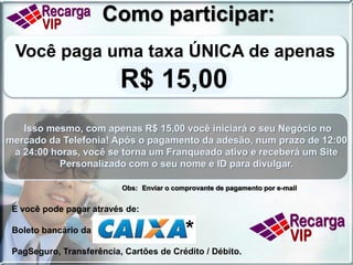Sistema de bonificação:Adotamos um dos mais PODEROSOS e atuais sistemas de marketing, conhecido como BINÁRIO AUSTRALIANO 2UP que consiste no seguinte funcionamento:Para que todos possam se qualificar como Franqueados RECARGA VIP, as duas primeiras indicações serão repassadas ao seu patrocinador e apenas qualificarão você, não gerando bônus.Um sistema justo, que pode conduzir você e seus indicados a um patamar de sucesso que talvez ainda não imaginaram!