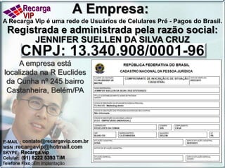 A Empresa:A Recarga Vip é uma rede de Usuários de Celulares Pré - Pagos do Brasil. Registrada e administrada pela razão social: JENNIFER SUELLEN DA SILVA CRUZ CNPJ: 13.340.908/0001-96A empresa está localizada na R Euclides da Cunha nº 245 bairro Castanheira, Belém/PAE-MAIL:contato@recargavip.com.brrecargavip@hotmail.comMSN :Recarga.vipSKYPE: (91) 8222 5393 TIMCelular:Em implantaçãoTelefone Fixo : 
