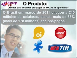 O Produto:Créditos para celulares pré-pagos de TODAS as operadoras!O Brasil em março de 2011 chegou a 210 milhões de celulares, destes mais de 85% (mais de 178 milhões) são pré-pagos.