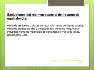 Operaciones Administrativas de compra-
venta
3
Exclusiones del régimen especial del recargo de
equivalencia:
venta de vehículos y piezas de recambio, venta de bienes usados,
venta de objetos de arte y antigüedades, venta de maquinaria
industrial, venta de materiales de construcción, venta de joyas,
gasolineras, ..etc.
 