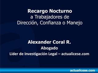 Recargo Nocturno
          a Trabajadores de
    Dirección, Confianza o Manejo


          Alexander Coral R.
               Abogado
Líder de Investigación Legal – actualicese.com
 