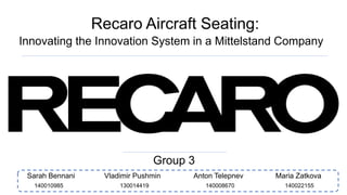 Recaro Aircraft Seating:
Innovating the Innovation System in a Mittelstand Company
Group 3
Sarah Bennani Vladimir Pushmin Anton Telepnev Maria Zatkova
140008670130014419140010985 140022155
 