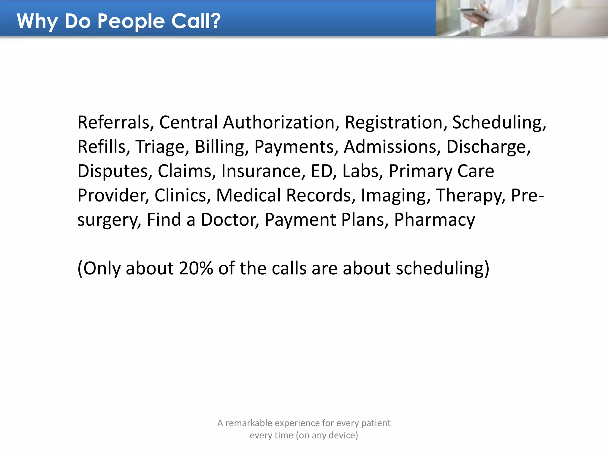 Why Do People Call?
A remarkable experience for every patient
every time (on any device)
Referrals, Central Authorization, Registration, Scheduling,
Refills, Triage, Billing, Payments, Admissions, Discharge,
Disputes, Claims, Insurance, ED, Labs, Primary Care
Provider, Clinics, Medical Records, Imaging, Therapy, Pre-
surgery, Find a Doctor, Payment Plans, Pharmacy
(Only about 20% of the calls are about scheduling)
 