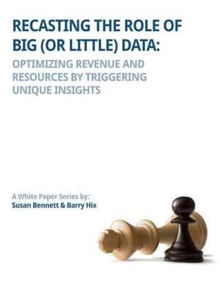 RECASTING THE ROLE OF BIG (OR LITTLE) DATA: 
OPTIMIZING REVENUE AND 
RESOURCES BY TRIGGERING 
UNIQUE INSIGHTS 
A White Paper Series by: 
Susan Bennett & Barry Hix  