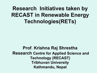 Research Initiatives taken by
RECAST in Renewable Energy
Technologies(RETs)
Prof. Krishna Raj Shrestha
Research Centre for Applied Science and
Technology (RECAST)
Tribhuvan University
Kathmandu, Nepal
 