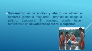 Salvamento es la acción y efecto de salvar o
salvarse (poner a resguardo, librar de un riesgo o
peligro, asegurar). El concepto puede hacer
referencia a un salvamento corporal o espiritual.
 