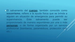 El salvamento del cuerpo, también conocido como
socorrismo, refiere a la ayuda física que se brinda a
alguien en situación de emergencia para permitir su
supervivencia. Este salvamento puede ser
proporcionado de manera espontánea por una o más
personas, o de forma organizada por un servicio
profesional (bomberos, paramédicos, protección civil,
etc.)
 