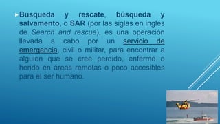 Búsqueda y rescate, búsqueda y
salvamento, o SAR (por las siglas en inglés
de Search and rescue), es una operación
llevada a cabo por un servicio de
emergencia, civil o militar, para encontrar a
alguien que se cree perdido, enfermo o
herido en áreas remotas o poco accesibles
para el ser humano.
 