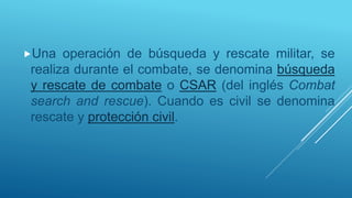 Una operación de búsqueda y rescate militar, se
realiza durante el combate, se denomina búsqueda
y rescate de combate o CSAR (del inglés Combat
search and rescue). Cuando es civil se denomina
rescate y protección civil.
 