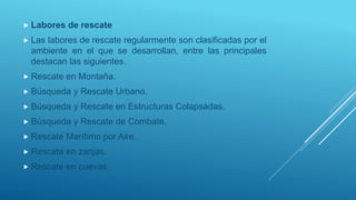  Labores de rescate
 Las labores de rescate regularmente son clasificadas por el
ambiente en el que se desarrollan, entre las principales
destacan las siguientes.
 Rescate en Montaña.
 Búsqueda y Rescate Urbano.
 Búsqueda y Rescate en Estructuras Colapsadas.
 Búsqueda y Rescate de Combate.
 Rescate Marítimo por Aire.
 Rescate en zanjas.
 Rescate en cuevas.
 