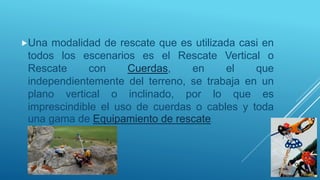 Una modalidad de rescate que es utilizada casi en
todos los escenarios es el Rescate Vertical o
Rescate con Cuerdas, en el que
independientemente del terreno, se trabaja en un
plano vertical o inclinado, por lo que es
imprescindible el uso de cuerdas o cables y toda
una gama de Equipamiento de rescate.
 