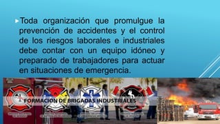 Toda organización que promulgue la
prevención de accidentes y el control
de los riesgos laborales e industriales
debe contar con un equipo idóneo y
preparado de trabajadores para actuar
en situaciones de emergencia.
 