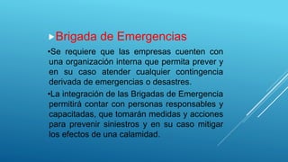 Brigada de Emergencias
•Se requiere que las empresas cuenten con
una organización interna que permita prever y
en su caso atender cualquier contingencia
derivada de emergencias o desastres.
•La integración de las Brigadas de Emergencia
permitirá contar con personas responsables y
capacitadas, que tomarán medidas y acciones
para prevenir siniestros y en su caso mitigar
los efectos de una calamidad.
 