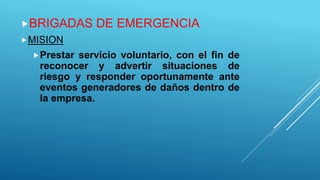 BRIGADAS DE EMERGENCIA
MISION
Prestar servicio voluntario, con el fin de
reconocer y advertir situaciones de
riesgo y responder oportunamente ante
eventos generadores de daños dentro de
la empresa.
 