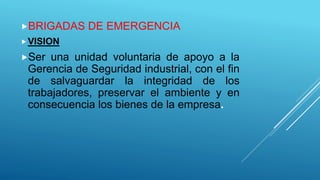BRIGADAS DE EMERGENCIA
VISION
Ser una unidad voluntaria de apoyo a la
Gerencia de Seguridad industrial, con el fin
de salvaguardar la integridad de los
trabajadores, preservar el ambiente y en
consecuencia los bienes de la empresa.
 