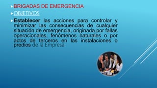 BRIGADAS DE EMERGENCIA
OBJETIVOS
Establecer las acciones para controlar y
minimizar las consecuencias de cualquier
situación de emergencia, originada por fallas
operacionales, fenómenos naturales o por
actos de terceros en las instalaciones o
predios de la Empresa.
 