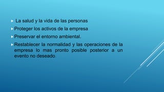  La salud y la vida de las personas
Proteger los activos de la empresa
Preservar el entorno ambiental.
Restablecer la normalidad y las operaciones de la
empresa lo mas pronto posible posterior a un
evento no deseado.
 
