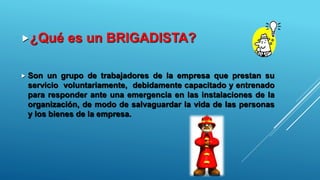 ¿Qué es un BRIGADISTA?
 Son un grupo de trabajadores de la empresa que prestan su
servicio voluntariamente, debidamente capacitado y entrenado
para responder ante una emergencia en las instalaciones de la
organización, de modo de salvaguardar la vida de las personas
y los bienes de la empresa.
 