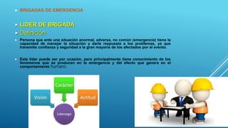  BRIGADAS DE EMERGENCIA
 LIDER DE BRIGADA
 Definición
 Persona que ante una situación anormal, adversa, no común (emergencia) tiene la
capacidad de manejar la situación y darle respuesta a los problemas, ya que
transmite confianza y seguridad a la gran mayoría de los afectados por el evento.
 Este líder puede ser por ocasión, pero principalmente tiene conocimiento de los
fenómenos que se producen en la emergencia y del efecto que genera en el
comportamiento humano.
 