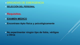 BRIGADAS DE EMERGENCIA
 SELECCIÓN DEL PERSONAL
Requisitos.
EXAMEN MEDICO
Encontrase Apto física y psicológicamente
No experimentar ningún tipo de fobia, vértigos
u Otros
 