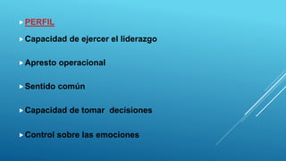 PERFIL
Capacidad de ejercer el liderazgo
Apresto operacional
Sentido común
Capacidad de tomar decisiones
Control sobre las emociones
 