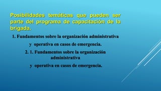 Posibilidades temáticas que pueden ser
parte del programa de capacitación de la
brigada.
1. Fundamentos sobre la organización administrativa
y operativa en casos de emergencia.
2. 1. Fundamentos sobre la organización
administrativa
y operativa en casos de emergencia.
 