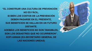 “EL CONSTRUIR UNA CULTURA DE PREVENCIÓN
NO ES FÁCIL,
SI BIEN LOS COSTOS DE LA PREVENCIÓN
DEBEN PAGARSE EN EL PRESENTE,
SUS BENEFICIOS SE HALLAN EN UN FUTURO
DISTANTE.
ADEMÁS LOS BENEFICIOS NO SON TANGIBLES,
SON LOS DESASTRES QUE NO OCURRIERON”.
KOFI ANNAN (EX-SECRETARIO GENERAL DE
LAS NACIONES UNIDAS)
 