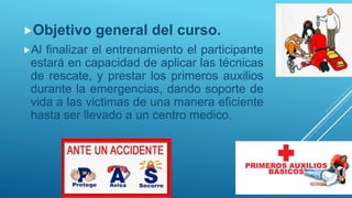 Objetivo general del curso.
Al finalizar el entrenamiento el participante
estará en capacidad de aplicar las técnicas
de rescate, y prestar los primeros auxilios
durante la emergencias, dando soporte de
vida a las victimas de una manera eficiente
hasta ser llevado a un centro medico.
 