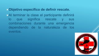 Objetivo especifico de definir rescate.
Al terminar la clase el participante definirá
lo que significa rescate y sus
combinaciones durante una emergencia
dependiendo de la naturaleza de los
eventos.
 