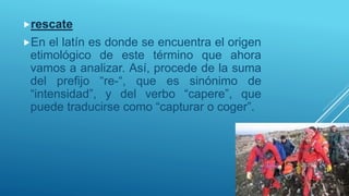 rescate
En el latín es donde se encuentra el origen
etimológico de este término que ahora
vamos a analizar. Así, procede de la suma
del prefijo “re-“, que es sinónimo de
“intensidad”, y del verbo “capere”, que
puede traducirse como “capturar o coger”.
 