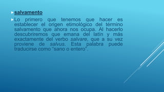 salvamento
Lo primero que tenemos que hacer es
establecer el origen etimológico del término
salvamento que ahora nos ocupa. Al hacerlo
descubriremos que emana del latín y más
exactamente del verbo salvare, que a su vez
proviene de salvus. Esta palabra puede
traducirse como “sano o entero”.
 