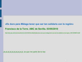 «Es duro para Málaga tener que ser tan solidaria con la región»  Francisco de la Torre. ABC de Sevilla. 03/05/2010 http://www.abc.es/hemeroteca/historico-03-05-2010/sevilla/Andalucia/es-duro-para-malaga-tener-que-ser-tan-solidaria-con-la-region_140118109087.html# Ja ja ja ja ja ja ja ja ja ja, es que me parto de la risa 