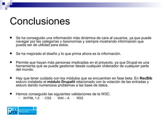 Conclusiones Se ha conseguido una información más dinámica de cara al usuarios, ya que puede navegar por las categorías y taxonomías y siempre mostrando información que pueda ser de utilidad para estos.  Se ha mejorado el diseño y lo que prima ahora es la información. Permite que hayan más personas implicadas en el proyecto, ya que Drupal es una herramienta que se puede gestionar desde cualquier ordenador de cualquier parte del mundo.  Hay que tener cuidado con los módulos que se encuentran en fase beta. En  RecBib  estuvo instalado el  módulo Drupalit  relacionado con la votación de las entradas y estuvo dando numerosos problemas a las base de datos. Hemos conseguido las siguientes validaciones de la W3C:  XHTML 1.0  ·  CSS  ·  WAI – A  ·  RSS  