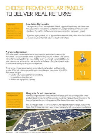 In perspective:
Fewer than 400 from
approximately
4 million REC solar panels
manufactured each year
come back from the field
with claims.
A protected investment
REC solar panels come standard with comprehensive product and power output
warranties. The 25-year linear power output warranty ensures that REC solar panels
will perform exactly as they are expected to – every year for 25 years. In addition, the
solar panels come with a product warranty for ten full years. Together, the warranties
provide value-adding security you can depend on.
The promise of linear power output combined with high product quality provide
greater ROI predictability and enable you to best plan your investment. With REC’s
warranties, you gain:
• Greater return on investment predictability
• Increased investment security
• Guaranteed high product quality
CHOOSE PROVEN SOLAR PANELS
To deliver real returns
year
productwarranty
10
25 year LINEAR
POWER OUTPUT warranty
Using solar for self consumption
Withdeclininginvestmentcosts, stableelectricity outputandquickerpaybacktimes,
producingsolarenergy forselfconsumptionisgrowinginpopularity, contributingtothe
financialgainsandenergy independenceoffamiliesandbusinessesworldwide.
RECisathoughtleaderonselfconsumption, havingconductedanin-depthstudyonthe
topic.Also,RECsolarpanelsareusedinmany high-profileself-consumptioninstallations.
Attractiveness of self
consumption solar:
- Declining investment costs
- Stable electricity output
- Environmentally friendly
- Significant bills savings
- Quicker payback times
RockvilleSolarII – 3.2MW – 4,300,000kWh/year – 12,264RECsolarpanels – Indianapolis,Indiana,USA
Low claims, high security
The high quality of REC solar panels is further supported by the very low claims rate.
REC’s automated production is state of the art, comparable to automotive industry
standards. The high level of automation ensures consistent high quality output.
To put this in perspective, out of approximately 4 million solar panels manufactured on
a yearly basis, less than 400 return to REC from the field.
 